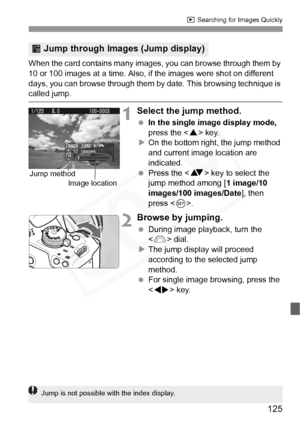 Page 125
125
x Searching for Images Quickly
When the card contains many images,  you can browse through them by 
10 or 100 images at a time. Also, if the images were shot on different 
days, you can browse through them by  date. This browsing technique is 
called jump.
1Select the jump method.
 In the single image display mode,  
press the < W> key.
X On the bottom right, the jump method 
and current image location are 
indicated.
  Press the < V> key to select the 
jump method among [ 1 image/10 
images/100...