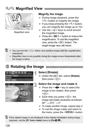 Page 126
126Magnify the image.
 
During image playback, press the 
 button to magnify the image.
  If you keep pressing the < u> button, 
you can magnify the image up to 10x.
  Use the < S> keys to scroll around 
the magnified image.
 
Press the  button to reduce the 
magnification. To exit the magnified 
view, press the <
x> button. The 
single-image view will return.
u /y  Magnified View
Magnified area
  You can turn the < 6> dial to view another image with the magnification 
maintained.
  Magnified view is...