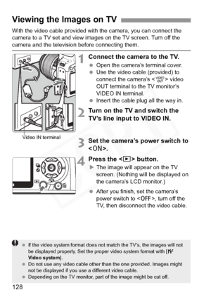 Page 128
128
With the video cable provided with the camera, you can connect the 
camera to a TV set and view images on the TV screen. Turn off the 
camera and the television before connecting them.
1Connect the camera to the TV.
 Open the camera’s terminal cover.
  Use the video cable (provided) to 
connect the camera’s < 1> video 
OUT terminal to the TV monitor’s 
VIDEO IN terminal.
  Insert the cable plug all the way in.
2Turn on the TV and switch the 
TV’s line input to VIDEO IN.
3Set the camera’s power...