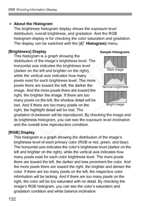 Page 132
B Shooting Information Display
132
 About the Histogram
The brightness histogram display shows the exposure level 
distribution, overall brightness, and gradation. And the RGB 
histogram display is for checking the color saturation and gradation. 
The display can be switched with the [ 3 Histogram ] menu.
[Brightness] Display This histogram is a graph showing the 
distribution of the image’s brightness level. The 
horizontal axis indicates the brightness level 
(darker on the left and brighter on the...