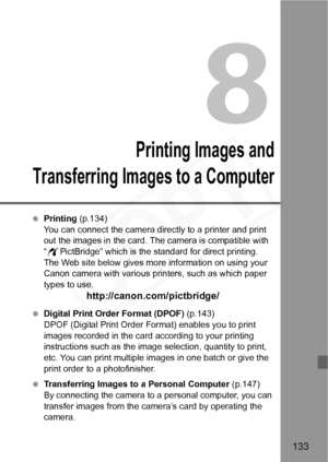 Page 133
133
8
Printing Images and
Transferring Imag es to a Computer
 Printing  (p.134)
You can connect the camera directly to a printer and print 
out the images in the card. The camera is compatible with 
“ w PictBridge” which is the standard for direct printing. 
The Web site below gives more information on using your 
Canon camera with various printers, such as which paper 
types to use.
http://canon.com/pictbridge/
  Digital Print Order Format (DPOF)  (p.143)
DPOF (Digital Print Order Format) enables you...