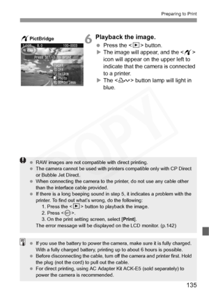 Page 135
135
Preparing to Print
6Playback the image.
 Press the  button.
X The image will appear, and the < w> 
icon will appear on the upper left to 
indicate that the camera is connected 
to a printer.
X The < l> button lamp will light in 
blue.wPictBridge
  RAW images are not compatible with direct printing.
  The camera cannot be used with printers compatible only with CP Direct 
or Bubble Jet Direct.
  When connecting the camera to the printer, do not use any cable other 
than the interface cable provided....