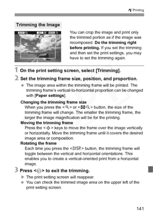 Page 141
141
wPrinting
You can crop the image and print only 
the trimmed portion as if the image was 
recomposed.  Do the trimming right 
before printing.  If you set the trimming 
and then set the print settings, you may 
have to set the trimming again.
1 On the print setting screen, select [Trimming].
2 Set the trimming frame size, position, and proportion.
  The image area within the trimming frame will be printed. The 
trimming frame’s vertical-to- horizontal proportion can be changed 
with [ Paper settings...