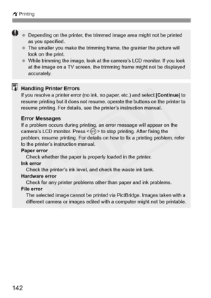 Page 142
wPrinting
142
 Depending on the printer, the trimmed image area might not be printed 
as you specified.
  The smaller you make the trimming frame, the grainier the picture will 
look on the print.
  While trimming the image, look at the camera’s LCD monitor. If you look 
at the image on a TV screen, the trimming frame might not be displayed 
accurately.
Handling Printer ErrorsIf you resolve a printer error (no ink, no paper, etc.) and select [ Continue] to 
resume printing but it does not resume,...