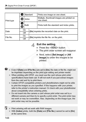 Page 144
W Digital Print Order Format (DPOF)
144
4 Exit the setting.
  Press the < 7> button.
X The print order screen will reappear.
  Next, select [ Sel.Image] or [All 
image ] to order the images to be 
printed.
Print type
KStandard Prints one image on one sheet.
LIndexMultiple, thumbnail images are printed on  one sheet.
K
LBothPrints both the standard and index prints.
Date On
[On ] imprints the recorded date on the print.
Off
File No.On[On ] imprints the file No. on the print.
Off
  Even if [ Date] and [...