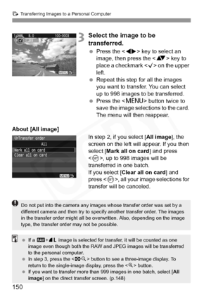 Page 150
d Transferring Images to a Personal Computer
150
3Select the image to be 
transferred.
 Press the < U> key to select an 
image, then press the < V> key to 
place a checkmark < X> on the upper 
left.
  Repeat this step for all the images 
you want to transfer. You can select 
up to 998 images to be transferred.
  Press the < M> button twice to 
save the image selections to the card. 
The menu will then reappear.
About [All image] In step 2, if you select [All image], the 
screen on the left will appear....