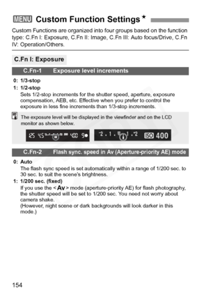 Page 154
154
Custom Functions are organized into four groups based on the function 
type: C.Fn I: Exposure, C.Fn II: Image, C.Fn III: Auto focus/Drive, C.Fn 
IV: Operation/Others.
3  Custom Function Settings N
C.Fn I: Exposure
C.Fn-1 Exposure level increments
0: 1/3-stop
1: 1/2-stop
Sets 1/2-stop increments for the shutter speed, aperture, exposure 
compensation, AEB, etc. Effective when you prefer to control the 
exposure in less fine increments than 1/3-stop increments.
C.Fn-2Flash sync. speed in Av...