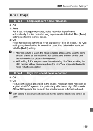 Page 155
155
3 Custom Function Settings N
C.Fn II: Image
C.Fn-3 Long exposure noise reduction
0: Off
1: Auto
For 1 sec. or longer exposures, noise reduction is performed 
automatically if noise typical of long exposures is detected. This [ Auto] 
setting is effective in most cases.
2: On
Noise reduction is performed for all exposures 1 sec. or longer. The [ On] 
setting may be effective for noise that cannot be detected or reduced 
with the [ Auto] setting.
C.Fn-4 High ISO speed noise reduction
0: Off
1: On...
