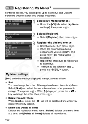 Page 160
160
For faster access, you can register up to six menus and Custom Functions whose settings you change frequently.
1Select [My Menu settings].
 Under the [ 9] tab, select [ My Menu 
settings ], then press < 0>.
2Select [Register].
  Select [ Register ], then press < 0>.
3Register the desired menus.
  Select a menu, then press < 0>.
  When the confirmation dialog 
appears and you select [ OK] and 
press < 0>, the menu will be 
registered.
  Repeat this procedure to register up 
to six menus.
  To return...