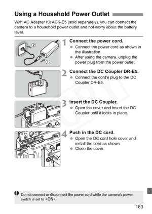 Page 163
163
With AC Adapter Kit ACK-E5 (sold separately), you can connect the 
camera to a household power outlet and not worry about the battery 
level.
1Connect the power cord.
  Connect the power cord as shown in 
the illustration.
  After using the camera, unplug the 
power plug from the power outlet.
2Connect the DC Coupler DR-E5.
 Connect the cord’s plug to the DC 
Coupler DR-E5.
3Insert the DC Coupler.
 Open the cover and insert the DC 
Coupler until it locks in place.
4Push in the DC cord.
 Open the DC...