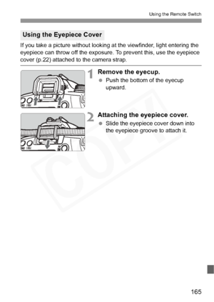Page 165
165
Using the Remote Switch
If you take a picture without looking at the viewfinder, light entering the 
eyepiece can throw off the exposure. To prevent this, use the eyepiece 
cover (p.22) attached to the camera strap.
1Remove the eyecup.
 Push the bottom of the eyecup 
upward.
2Attaching the eyepiece cover.
 Slide the eyepiece cover down into 
the eyepiece groove to attach it.
Using the Eyepiece Cover  