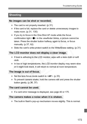 Page 173
173
Troubleshooting Guide
 The card is not properly inserted. (p.31)
 If the card is full, replace the card or delete unnecessary images to 
make room. 
(p.31, 130)
 If you try to focus in the One-Shot AF mode while the focus 
confirmation light < o> in the viewfinder blinks, a picture cannot be 
taken. Press the shutter button halfway again to focus, or focus 
manually. (p.
37, 62)
  Slide the card’s write-protect switch to the Write/Erase setting. 
(p.31)
 If dust is adhering to the LCD monitor, wipe...