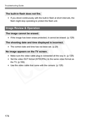 Page 174
Troubleshooting Guide
174
 If you shoot continuously with the built-in flash at short intervals, the 
flash might stop operating to protect the flash unit.
  If the image has been erase-protected, it cannot be erased. (p.
129)
  The correct date and time has not been set. (p.29)
  Make sure the video cable plug is connected all the way in. (p.
128)
  Set the video OUT format (NTSC/PAL) to the same video format as 
the TV. (p.169)
  Use the video cable that came with the camera. (p.
128)
The built-in...