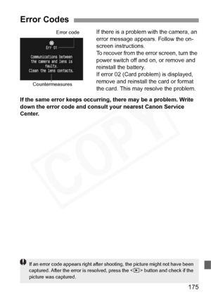 Page 175
175
If there is a problem with the camera, an 
error message appears. Follow the on-
screen instructions.
To recover from the error screen, turn the 
power switch off and on, or remove and 
reinstall the battery.
If error 02 (Card problem) is displayed, 
remove and reinstall the card or format 
the card. This may resolve the problem.
If the same error keeps occurring, there may be a problem. Write 
down the error code and consult your nearest Canon Service 
Center.
Error Codes
Error code...