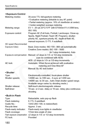 Page 180
Specifications
180
• Exposure ControlMetering modes: 35-zone TTL full-aperture metering• Evaluative metering (linkable to any AF point)
• Partial metering (approx. 10% of viewfinder at center)
• Center-weighted average metering
Metering range: EV 1 - 20 (at 23°C/73°F with EF50mm f/1.4 USM lens,  ISO 100)
Exposure control: Program AE (Full Auto, Portrait, Landscape, Close-up,  Sports, Night Portrait, Flash Off, Program), shutter-
priority AE, aperture-priority AE, depth-of-field AE, 
manual exposure,...