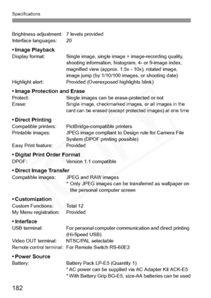 Page 182
Specifications
182
Brightness adjustment: 7 levels provided
Interface languages: 20
•Image PlaybackDisplay format: Single image, single image + image-recording quality, shooting information, histogram, 4- or 9-image index, 
magnified view (approx. 1.5x - 10x), rotated image, 
image jump (by 1/10/100 images, or shooting date)
Highlight alert: Provided (Overexposed highlights blink)
• Image Protection and EraseProtect: Single images can be  erase-protected or not
Erase:Single image, checkmarked images, or...