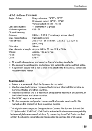 Page 185
185
Specifications
• EF-S18-55mm f/3.5-5.6 IIAngle of view: Diagonal extent: 74°20’ - 27°50’Horizontal extent: 64°30’ - 23°20’
Vertical extent: 45°30’ - 15°40’
Lens construction: 11 elements in 9 groups
Minimum aperture: f/22 - 36
Closest focusing 
distance: 0.28 m / 0.92 ft. (From image sensor plane)
Max. magnification: 0.28x (at 55 mm)
Field of view: 248 x 161 - 81 x 54 mm / 9.8 x 6.3 - 3.2 x 2.1 in.  (at 0.28 m)
Filter size: 58 mm
Max. diameter x length: Approx. 68.5 x 66 mm / 2.7 x 2.6 in.
Weight:...