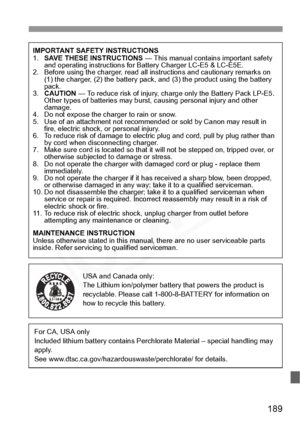 Page 189
189
IMPORTANT SAFETY INSTRUCTIONS
1.SAVE THESE INSTRUCTIONS  — This manual contains important safety 
and operating instructions for Battery Charger LC-E5 & LC-E5E.
2. Before using the charger, read all in structions and cautionary remarks on 
(1) the charger, (2) the battery pack, and (3) the product using the battery 
pack.
3. CAUTION  — To reduce risk of injury, charge only the Battery Pack LP-E5. 
Other types of batteries may burst, causing personal injury and other 
damage.
4. Do not expose the...