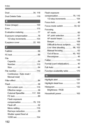 Page 192
192
Index
Dust ........................................ 34, 118
Dust Delete Data .......................... 119
E
Erase (image) ............................... 130
Error .............................................. 175
Evaluative metering ........................ 77
Exposure compensation ................. 781/2-stop increments .................. 154
Eyepiece cover ....................... 22, 165
F
Faithful ............................................ 68
FE lock...