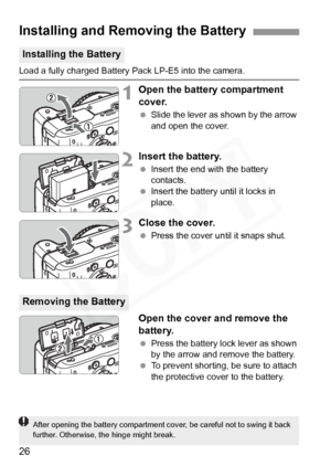 Page 26
26
Load a fully charged Battery Pack LP-E5 into the camera.
1Open the battery compartment 
cover.
 Slide the lever as shown by the arrow 
and open the cover.
2Insert the battery.
 Insert the end with the battery 
contacts.
  Insert the battery until it locks in 
place.
3Close the cover.
 Press the cover until it snaps shut.
Open the cover and remove the 
battery.
 Press the battery lock lever as shown 
by the arrow and remove the battery.
  To prevent shorting, be sure to attach 
the protective cover to...