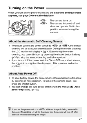 Page 27
27
When you turn on the power switch and the date/time setting screen appears, see page 29 to set the date/time .
< 1 > : The camera turns on.
< 2 > : The camera is turned off and 
does not operate. Set to this 
position when not using the 
camera.
  Whenever you set the power switch to < 1> or < 2>, the sensor 
cleaning will be executed automatical ly. During the sensor cleaning, 
the LCD monitor will display < f>. Even during the sensor 
cleaning, you can still shoot by  pressing the shutter button...