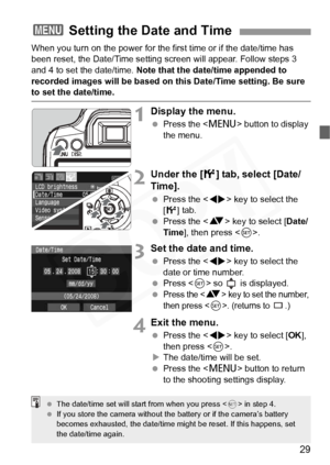 Page 29
29
When you turn on the power for the first time or if the date/time has 
been reset, the Date/Time setting screen will appear. Follow steps 3 
and 4 to set the date/time. Note that the date/time appended to 
recorded images will be based on this Date/Time setting. Be sure 
to set the date/time.
1Display the menu.
  Press the < M> button to display 
the menu.
2Under the [ 6] tab, select [Date/
Time].
  Press the < U> key to select the 
[ 6 ] tab.
  Press the < V> key to select [ Date/
Time ], then press...