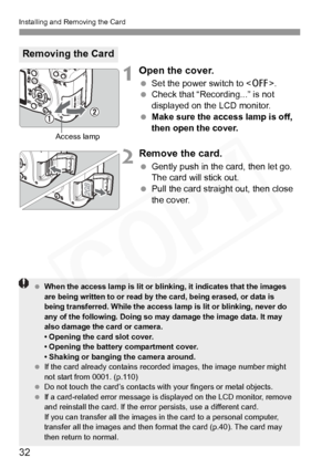 Page 32
Installing and Removing the Card
32
1Open the cover.
 Set the power switch to < 2>.
  Check that “Recording...” is not 
displayed on the LCD monitor.
  Make sure the access lamp is off, 
then open the cover.
2Remove the card.
 Gently push in the card, then let go. 
The card will stick out.
  Pull the card straight out, then close 
the cover.
Removing the Card
Access lamp
 When the access lamp is lit or blinking, it indicates that the images 
are being written to or read by the card, being erased, or...