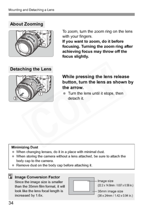 Page 34
Mounting and Detaching a Lens
34
To zoom, turn the zoom ring on the lens 
with your fingers.
If you want to zoom, do it before 
focusing. Turning the zoom ring after 
achieving focus may throw off the 
focus slightly.
While pressing the lens release 
button, turn the lens as shown by 
the arrow.
 Turn the lens until it stops, then 
detach it.
About Zooming
Detaching the Lens
Minimizing Dust
  When changing lenses, do it in  a place with minimal dust.
  When storing the camera without a lens attached, be...