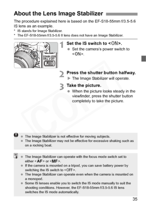 Page 35
35
The procedure explained here is based on the EF-S18-55mm f/3.5-5.6 
IS lens as an example.
* IS stands for Image Stabilizer.* The EF-S18-55mm f/3.5-5.6 II lens does not have an Image Stabilizer.
1Set the IS switch to .
 Set the camera’s power switch to 
.
2Press the shutter button halfway.
XThe Image Stabilizer will operate.
3Take the picture.
  When the picture looks steady in the 
viewfinder, press the shutter button 
completely to take the picture.
About the Lens Image Stabilizer
  The Image...