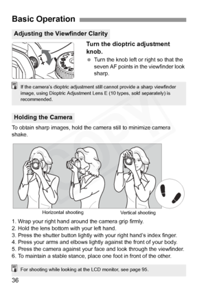 Page 36
36Turn the dioptric adjustment 
knob.
 
Turn the knob left or right so that the 
seven AF points in the viewfinder look 
sharp.
To obtain sharp images, hold the camera still to minimize camera 
shake.
1. Wrap your right hand around the camera grip firmly.
2. Hold the lens bottom with your left hand.
3. Press the shutter button lightly with your right hand’s index finger.
4. Press your arms and elbows lightly  against the front of your body.
5. Press the camera against your face and look through the...