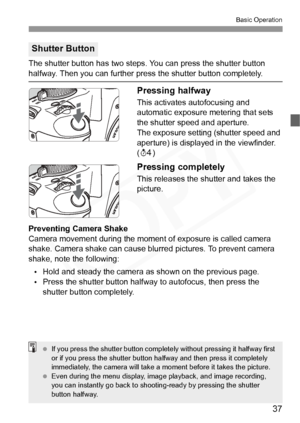 Page 37
37
Basic Operation
The shutter button has two steps. You can press the shutter button 
halfway. Then you can further press the shutter button completely.
Pressing halfway
This activates autofocusing and 
automatic exposure metering that sets 
the shutter speed and aperture.
The exposure setting (shutter speed and 
aperture) is displayed in the viewfinder. 
(0 )
Pressing completely
This releases the shutter and takes the 
picture.
Preventing Camera Shake
Camera movement during the moment of exposure is...