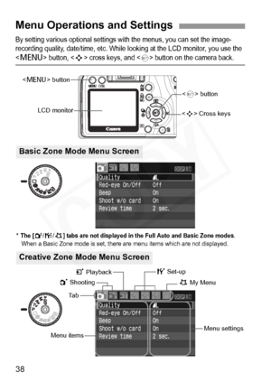 Page 38
38
By setting various optional settings with the menus, you can set the image-
recording quality, date/time, etc. While looking at the LCD monitor, you use the 
 button,  cross keys, and  button on the camera back.
Menu Operations and Settings
 Cross keys
Ta b
Menu items
Menu settings
1 Shooting
< M > button
LCD monitor
5 Set-up
9 My Menu
<
0 > button
3 Playback
* The [2 /7 /9] tabs are not displayed in the Full Auto and Basic Zone modes. When a Basic Zone mode is set, there are menu items which are not...