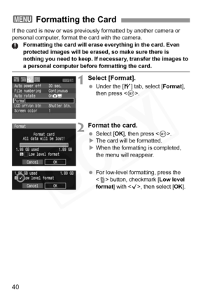 Page 40
40
If the card is new or was previously formatted by another camera or 
personal computer, format the card with the camera.Formatting the card will erase ever ything in the card. Even 
protected images will be erased, so make sure there is 
nothing you need to keep. If necessary, transfer the images to 
a personal computer before formatting the card.
1Select [Format].
  Under the [ 5] tab, select [ Format], 
then press < 0>.
2Format the card.
  Select [ OK], then press < 0>.
X The card will be...