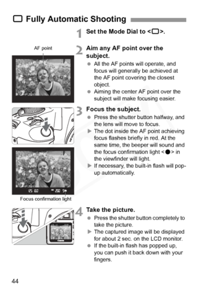 Page 44
44
1Set the Mode Dial to .
2Aim any AF point over the 
subject.
 All the AF points will operate, and 
focus will generally be achieved at 
the AF point covering the closest 
object.
  Aiming the center AF point over the 
subject will make  focusing easier.
3Focus the subject.
 Press the shutter button halfway, and 
the lens will move to focus.
X The dot inside the AF point achieving 
focus flashes briefly in red. At the 
same time, the beeper will sound and 
the focus confirmation light < o> in 
the...