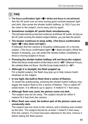 Page 45
45
1 Fully Automatic Shooting
 The focus confirmation light  blinks and focus is not achieved.
Aim the AF point over an area having good contrast between light 
and dark, then press the shutter button halfway. (p.162) If you are 
too close to the subject, move away and try again.
  Sometimes multiple AF points flash simultaneously.
This indicates that focus has been achiev ed at all those AF points. As long as 
the AF point covering the desired subject flashes, you can take the picture.
  The beeper...