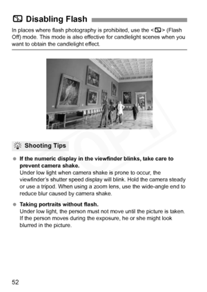 Page 52
52
In places where flash photography is prohibited, use the  (Flash 
Off) mode. This mode is also effe ctive for candlelight scenes when you 
want to obtain the candlelight effect.
 If the numeric display in the viewfinder blinks, take care to 
prevent camera shake.
Under low light when camera shake is prone to occur, the 
viewfinder’s shutter speed display will blink. Hold the camera steady 
or use a tripod. When using a zoom  lens, use the wide-angle end to 
reduce blur caused by camera shake....