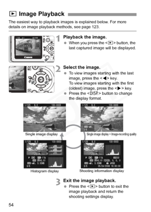 Page 54
54
The easiest way to playback images is explained below. For more details on image playback methods, see page 123.
1Playback the image.
 When you press the < x> button, the 
last captured image will be displayed.
2Select the image.
  To view images starting with the last 
image, press the < Y> key. 
To view images starting with the first 
(oldest) image, press the < Z> key.
  Press the < B> button to change 
the display format.
3Exit the image playback.
  Press the < x> button to exit the 
image...