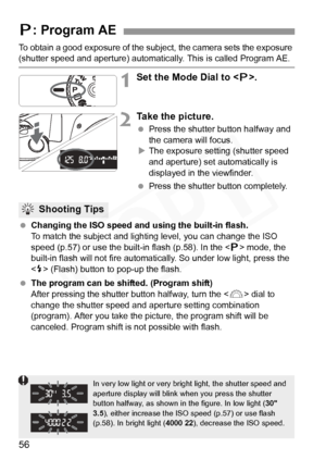 Page 56
56
To obtain a good exposure of the subject, the camera sets the exposure (shutter speed and aperture) automatically. This is called Program AE.
1Set the Mode Dial to .
2Take the picture.
 Press the shutter button halfway and 
the camera will focus.
X The exposure setting (shutter speed 
and aperture) set automatically is 
displayed in the viewfinder.
  Press the shutter button completely.
  Changing the ISO speed and using the built-in flash.
To match the subject and lighti ng level, you can change the...