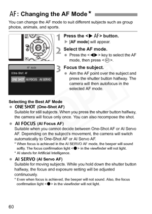 Page 60
60
You can change the AF mode to suit different subjects such as group photos, animals, and sports.
1Press the  button.
X[AF mode ] will appear.
2Select the AF mode.
 Press the < U> key to select the AF 
mode, then press < 0>.
3Focus the subject.
  Aim the AF point over the subject and 
press the shutter button halfway. The 
camera will then autofocus in the 
selected AF mode.
Selecting the Best AF Mode
  X  (One-Shot AF)
Suitable for still subjects. When y ou press the shutter button halfway, 
the...