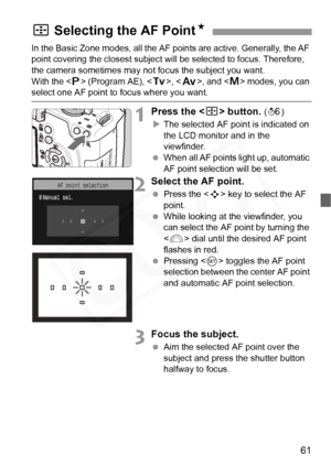 Page 61
61
In the Basic Zone modes, all the AF points are active. Generally, the AF 
point covering the closest subject will be selected to focus. Therefore, 
the camera sometimes may not focus the subject you want. 
With the < d> (Program AE), < s>, < f >, and < a> modes, you can 
select one AF point to focus where you want.
1Press the < S> button. (9 )
X The selected AF point is indicated on 
the LCD monitor and in the 
viewfinder.
  When all AF points light up, automatic 
AF point selection will be set....