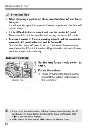 Page 62
S Selecting the AF Point N
62
 When shooting a portrait up close, use One-Shot AF and focus 
the eyes.
If you focus the eyes first, you can then recompose and the face will 
remain sharp.
  If it is difficult to focus, sel ect and use the center AF point.
The center AF point focuses the best among the seven AF points.
 To make it easier to focus a moving subject, set the camera to 
automatic AF point selection and AI Servo AF.
First use the center AF point to focus. If the subject moves away 
from the...