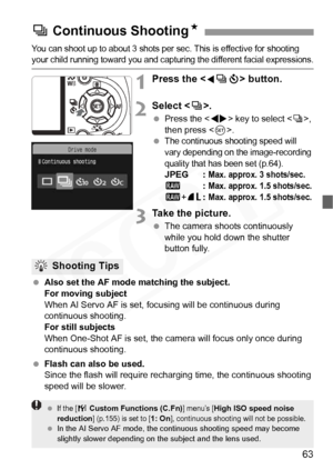 Page 63
63
You can shoot up to about 3 shots per sec. This is effective for shooting your child running toward you and capturing the different facial expressions.
1Press the  button.
2Select < i>.
  Press the < U> key to select < i>, 
then press < 0>.
 
The continuous shooting speed will 
vary depending on the image-recording 
quality that has been set (p.64).
JPEG : Max. approx. 3 shots/sec.1 : Max. approx. 1.5 shots/sec.
1+73 : Max. approx. 1.5 shots/sec.
3Take the picture.
 The camera shoots continuously...