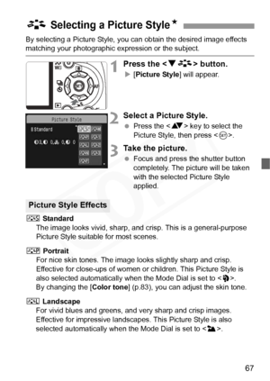 Page 67
67
By selecting a Picture Style, you can obtain the desired image effects matching your photographic expression or the subject.
1Press the  button.
X[Picture Style ] will appear.
2Select a Picture Style.
 Press the < V> key to select the 
Picture Style, then press < 0>.
3Take the picture.
  Focus and press the shutter button 
completely. The picture will be taken 
with the selected Picture Style 
applied.
P  Standard
The image looks vivid, sharp, and  crisp. This is a general-purpose 
Picture Style...