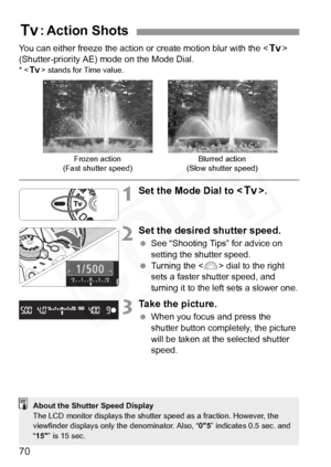 Page 70
70
You can either freeze the action or create motion blur with the  
(Shutter-priority AE) mode on the Mode Dial.
* < s > stands for Time value.
1Set the Mode Dial to < s>.
2Set the desired shutter speed.
 See “Shooting Tips” for advice on 
setting the shutter speed.
  Turning the < 6> dial to the right 
sets a faster shutter speed, and 
turning it to the left sets a slower one.
3Take the picture.
  When you focus and press the 
shutter button completely, the picture 
will be taken at the selected...