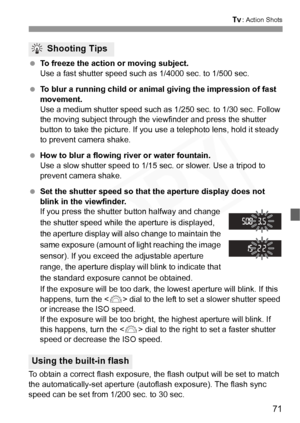 Page 71
71
s: Action Shots
 To freeze the action or moving subject.
Use a fast shutter speed such as 1/4000 sec. to 1/500 sec.
  To blur a running child or animal giving the impression of fast 
movement.
Use a medium shutter speed such as 1/250 sec. to 1/30 sec. Follow 
the moving subject through the viewfinder and press the shutter 
button to take the picture. If you use a telephoto lens, hold it steady 
to prevent camera shake.
  How to blur a flowing river or water fountain.
Use a slow shutter speed to 1/15...