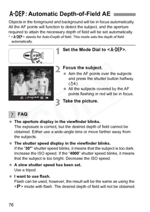 Page 76
76
Objects in the foreground and background will be in focus automatically. 
All the AF points will function to detect the subject, and the aperture 
required to attain the necessary depth of field will be set automatically.
* < 8 > stands for Auto-Depth of field. This mode sets the depth of field automatically.
1Set the Mode Dial to < 8>.
2Focus the subject.
 Aim the AF points over the subjects 
and press the shutter button halfway. 
(0 )
  All the subjects covered by the AF 
points flashing in red...