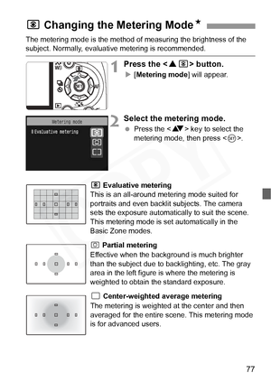 Page 77
77
The metering mode is the method of measuring the brightness of the subject. Normally, evaluative metering is recommended.
1Press the  button.
X[Metering mode ] will appear.
2Select the metering mode.
 Press the < V> key to select the 
metering mode, then press < 0>.
q Evaluative metering 
This is an all-around metering mode suited for 
portraits and even backlit subjects. The camera 
sets the exposure automati cally to suit the scene. 
This metering mode is set automatically in the 
Basic Zone...