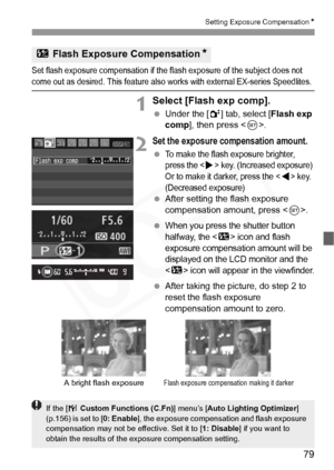 Page 79
79
Setting Exposure CompensationN
Set flash exposure compensation if the flash exposure of the subject does not 
come out as desired. This feature also works with external EX-series Speedlites.
1Select [Flash exp comp].
 Under the [ 2] tab, select [ Flash exp 
comp ], then press < 0>.
2Set the exposure compensation amount.
 To make the flash exposure brighter, 
press the <
Z> key. (Increased exposure) 
Or to make it darker, press the  key. 
(Decreased exposure)
  After setting the flash exposure...