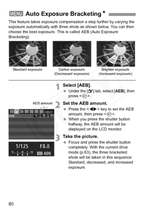 Page 80
80
This feature takes exposure compensation a step further by varying the 
exposure automatically with three shots as shown below. You can then 
choose the best exposure. This is called AEB (Auto Exposure 
Bracketing).
1Select [AEB].
 Under the [ 2] tab, select [ AEB], then 
press < 0>.
2Set the AEB amount.
  Press the < U> key to set the AEB 
amount, then press < 0>.
  When you press the shutter button 
halfway, the AEB amount will be 
displayed on the LCD monitor.
3Take the picture.
 Focus and press...