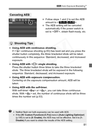 Page 81
81
3 Auto Exposure Bracketing N
 Follow steps 1 and 2 to set the AEB 
amount to < >.
  The AEB setting will be canceled 
automatically if the power switch is 
set to < 2>, obtain flash-ready, etc.
  Using AEB with continuous shooting.
If  continuous shooting (p.63)  has been set and you press the 
shutter button completely, the three bracketed shots will be taken 
continuously in this sequence:  Standard, decreased, and increased 
exposure.
  Using AEB with < u> single shooting.
Press the shutter button...